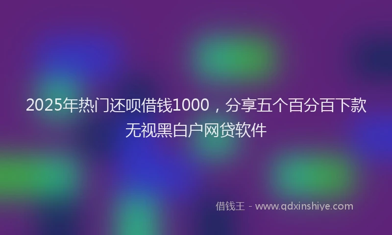 2025年热门还呗借钱1000，分享五个百分百下款无视黑白户网贷软件