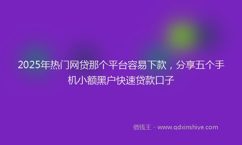 2025年热门网贷那个平台容易下款，分享五个手机小额黑户快速贷款口子