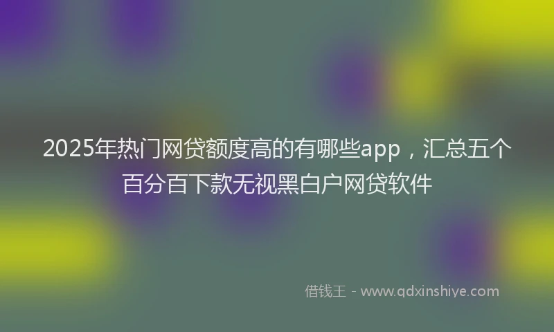 2025年热门网贷额度高的有哪些app，汇总五个百分百下款无视黑白户网贷软件