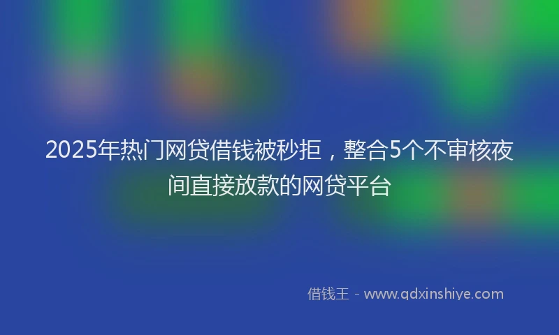2025年热门网贷借钱被秒拒，整合5个不审核夜间直接放款的网贷平台