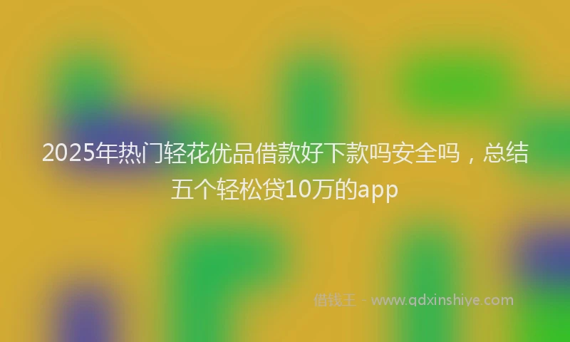 2025年热门轻花优品借款好下款吗安全吗，总结五个轻松贷10万的app