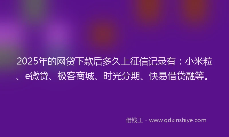 2025年的网贷下款后多久上征信记录有：小米粒、e微贷、极客商城、时光分期、快易借贷融等。