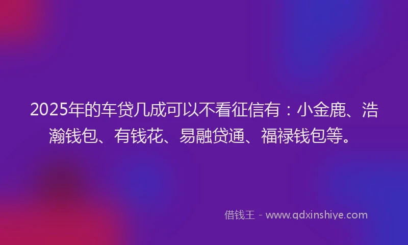 2025年的车贷几成可以不看征信有：小金鹿、浩瀚钱包、有钱花、易融贷通、福禄钱包等。