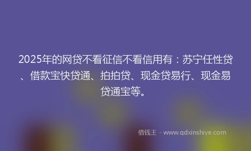 2025年的网贷不看征信不看信用有：苏宁任性贷、借款宝快贷通、拍拍贷、现金贷易行、现金易贷通宝等。