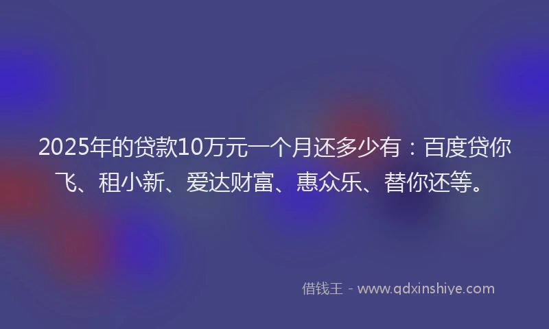 2025年的贷款10万元一个月还多少有:百度贷你飞、租小新、爱达财富、惠众乐、替你还等。