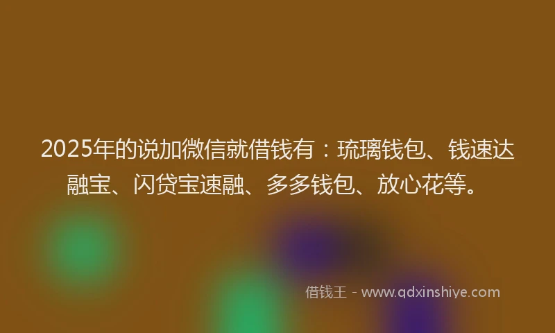 2025年的说加微信就借钱有：琉璃钱包、钱速达融宝、闪贷宝速融、多多钱包、放心花等。