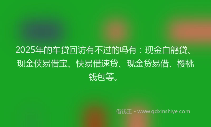 2025年的车贷回访有不过的吗有：现金白鸽贷、现金侠易借宝、快易借速贷、现金贷易借、樱桃钱包等。