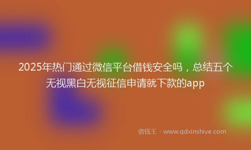 2025年热门通过微信平台借钱安全吗，总结五个无视黑白无视征信申请就下款的app