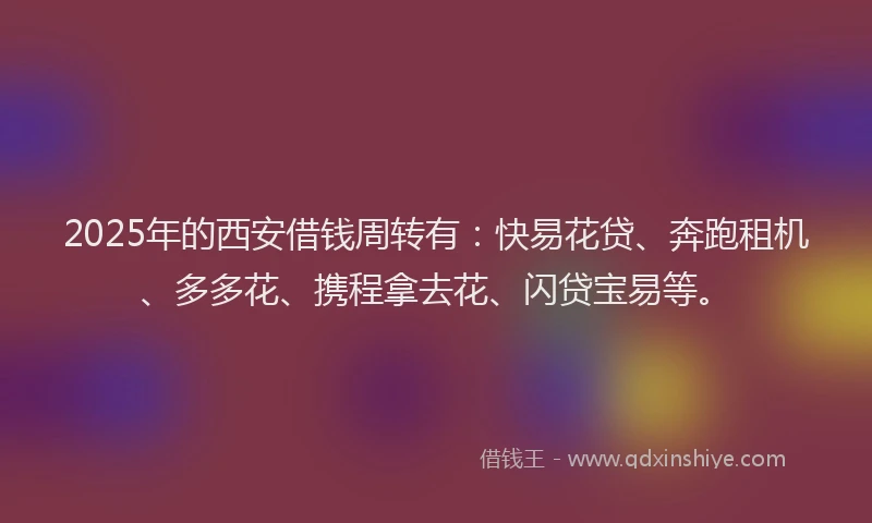 2025年的西安借钱周转有：快易花贷、奔跑租机、多多花、携程拿去花、闪贷宝易等。