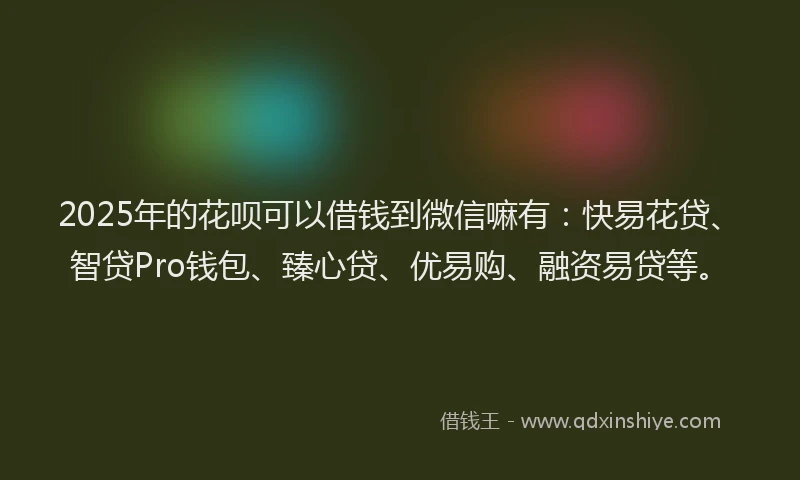 2025年的花呗可以借钱到微信嘛有：快易花贷、智贷Pro钱包、臻心贷、优易购、融资易贷等。
