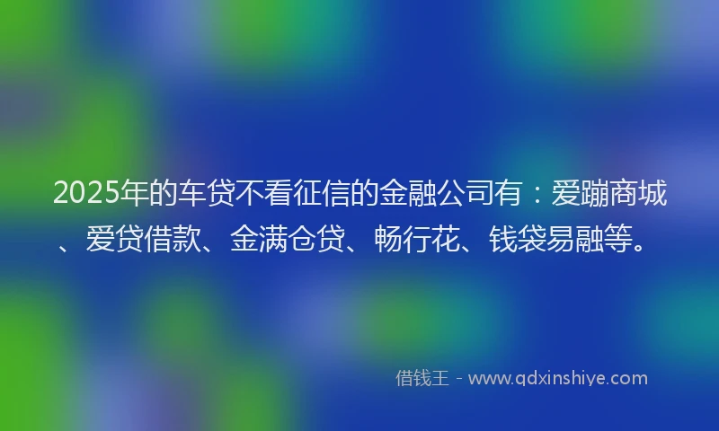 2025年的车贷不看征信的金融公司有：爱蹦商城、爱贷借款、金满仓贷、畅行花、钱袋易融等。