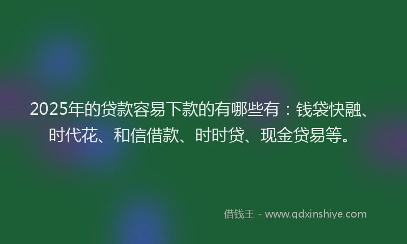 2025年的贷款容易下款的有哪些有：钱袋快融、时代花、和信借款、时时贷、现金贷易等。