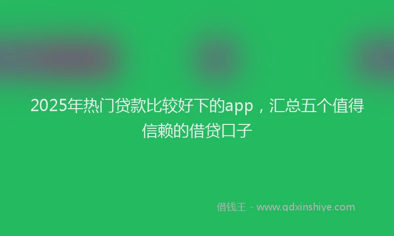 2025年热门贷款比较好下的app，汇总五个值得信赖的借贷口子