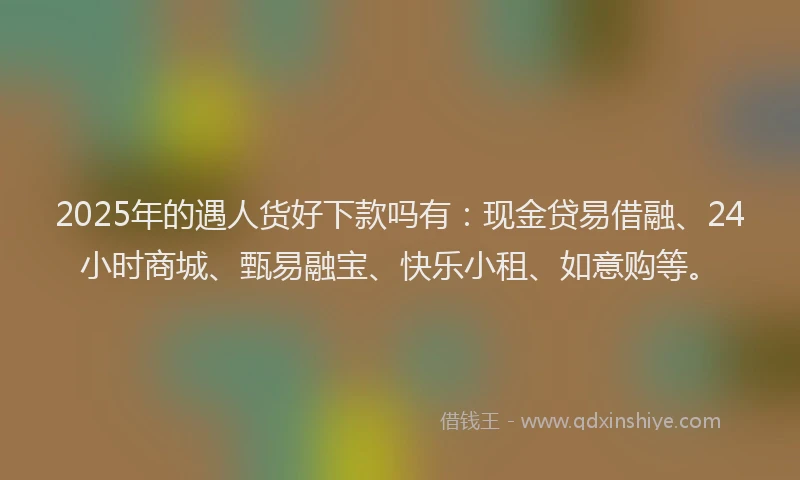2025年的遇人货好下款吗有：现金贷易借融、24小时商城、甄易融宝、快乐小租、如意购等。