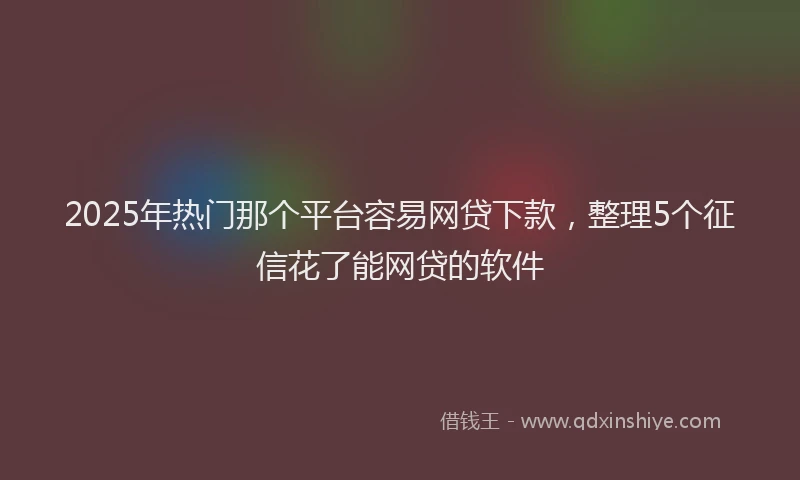 2025年热门那个平台容易网贷下款，整理5个征信花了能网贷的软件