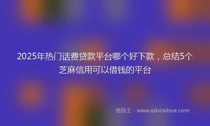 2025年热门话费贷款平台哪个好下款，总结5个芝麻信用可以借钱的平台