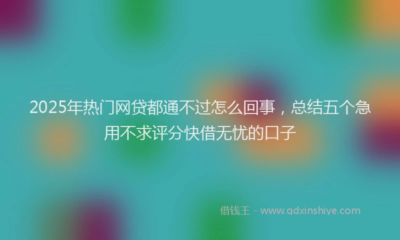 2025年热门网贷都通不过怎么回事，总结五个急用不求评分快借无忧的口子