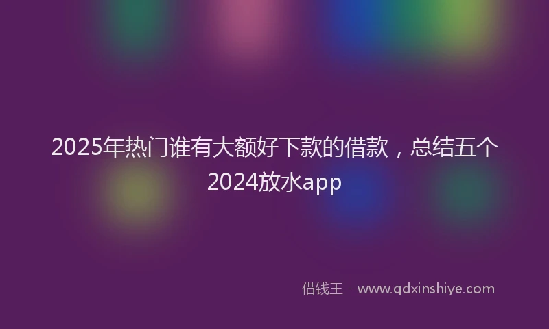 2025年热门谁有大额好下款的借款，总结五个2024放水app