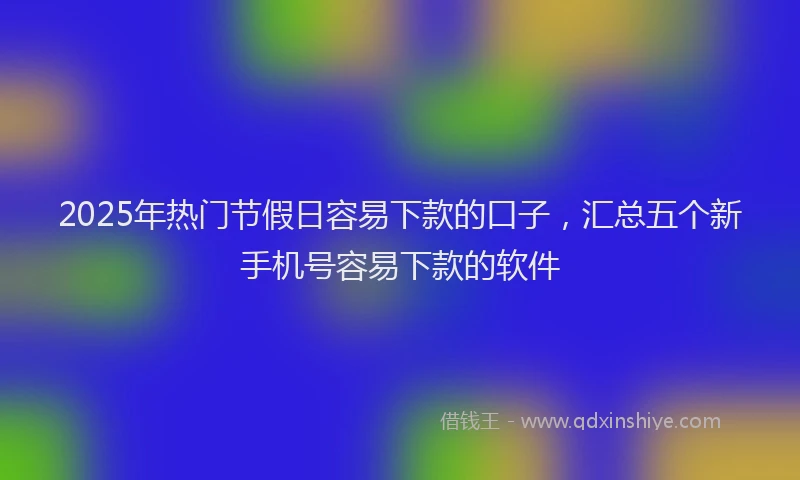 2025年热门节假日容易下款的口子，汇总五个新手机号容易下款的软件