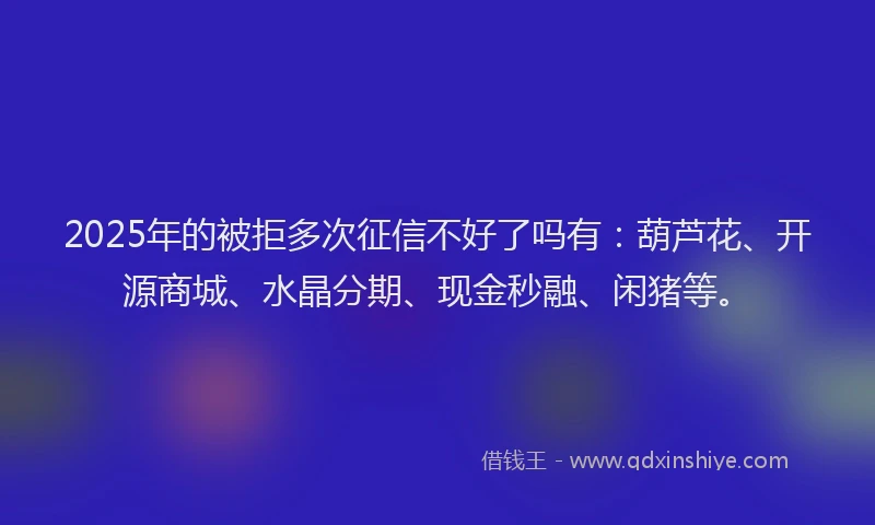 2025年的被拒多次征信不好了吗有：葫芦花、开源商城、水晶分期、现金秒融、闲猪等。