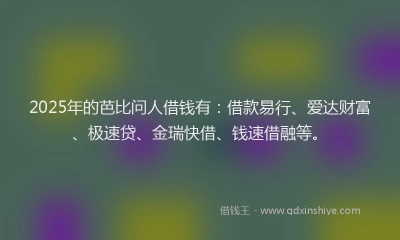 2025年的芭比问人借钱有：借款易行、爱达财富、极速贷、金瑞快借、钱速借融等。