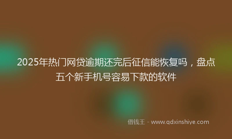 2025年热门网贷逾期还完后征信能恢复吗，盘点五个新手机号容易下款的软件
