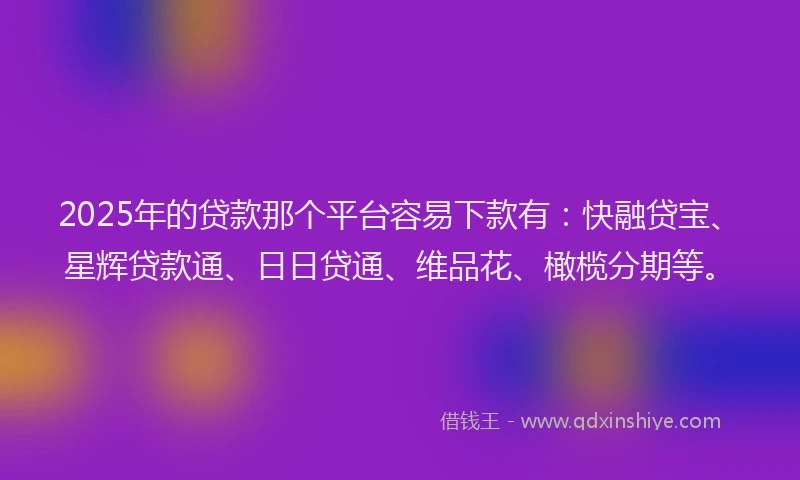 2025年的贷款那个平台容易下款有：快融贷宝、星辉贷款通、日日贷通、维品花、橄榄分期等。