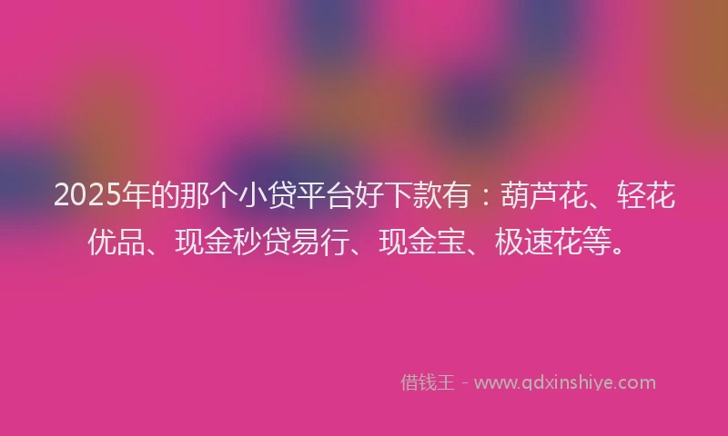 2025年的那个小贷平台好下款有：葫芦花、轻花优品、现金秒贷易行、现金宝、极速花等。