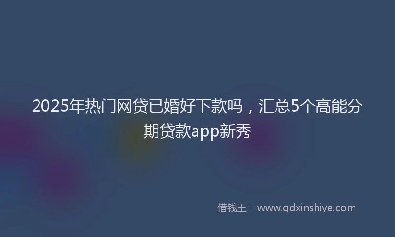 2025年热门网贷已婚好下款吗，汇总5个高能分期贷款app新秀