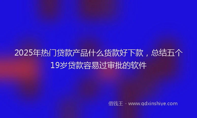 2025年热门贷款产品什么货款好下款，总结五个19岁贷款容易过审批的软件