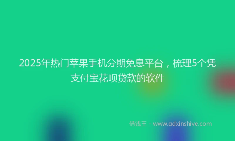 2025年热门苹果手机分期免息平台，梳理5个凭支付宝花呗贷款的软件