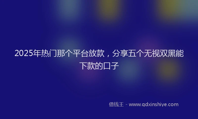 2025年热门那个平台放款，分享五个无视双黑能下款的口子
