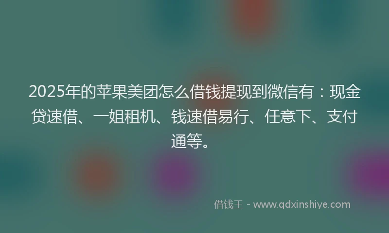2025年的苹果美团怎么借钱提现到微信有：现金贷速借、一姐租机、钱速借易行、任意下、支付通等。