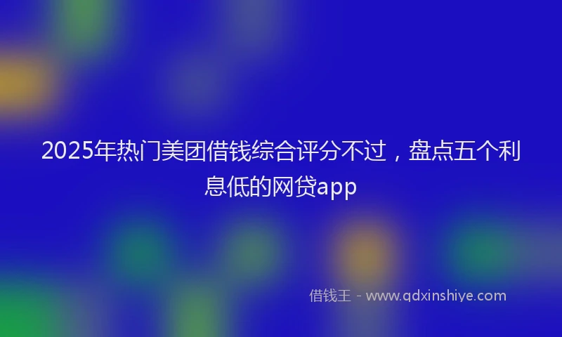 2025年热门美团借钱综合评分不过，盘点五个利息低的网贷app
