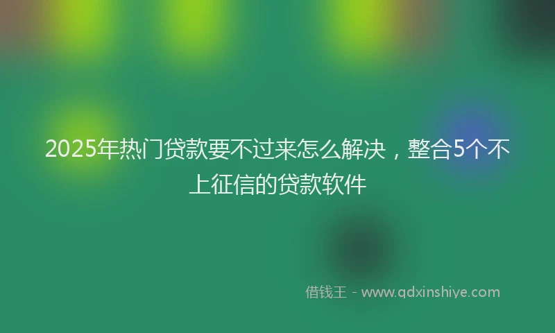 2025年热门贷款要不过来怎么解决，整合5个不上征信的贷款软件