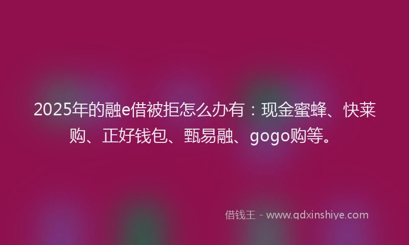 2025年的融e借被拒怎么办有：现金蜜蜂、快莱购、正好钱包、甄易融、gogo购等。