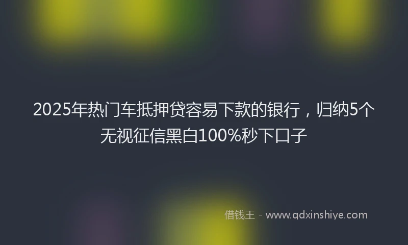 2025年热门车抵押贷容易下款的银行，归纳5个无视征信黑白100%秒下口子