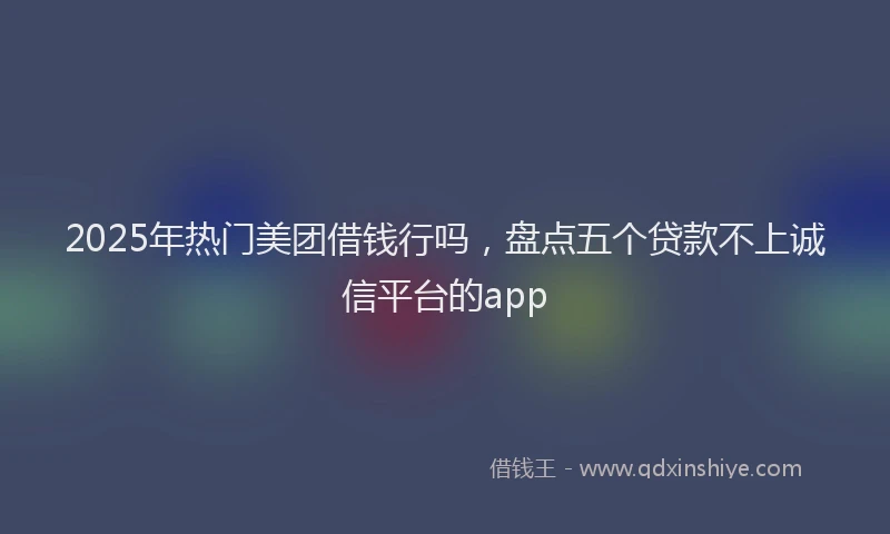 2025年热门美团借钱行吗，盘点五个贷款不上诚信平台的app