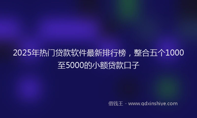 2025年热门贷款软件最新排行榜，整合五个1000至5000的小额贷款口子