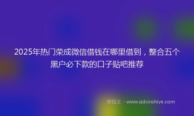 2025年热门荣成微信借钱在哪里借到，整合五个黑户必下款的口子贴吧推荐