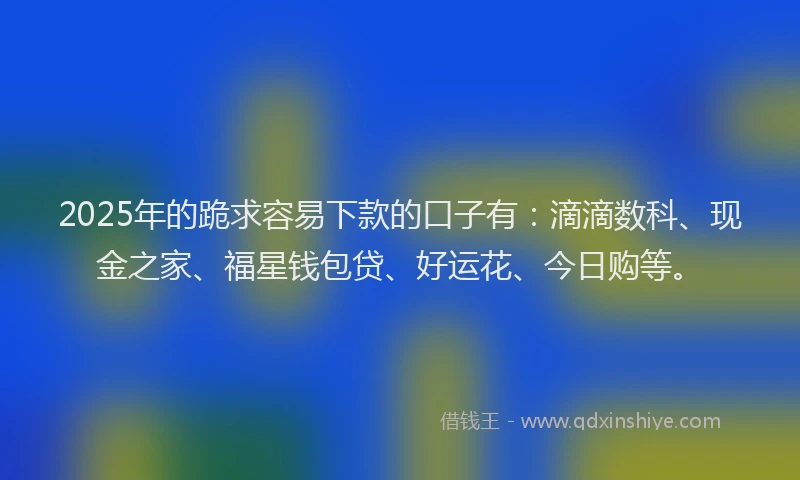 2025年的跪求容易下款的口子有：滴滴数科、现金之家、福星钱包贷、好运花、今日购等。