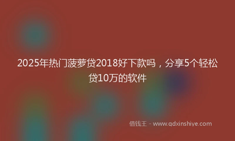 2025年热门菠萝贷2018好下款吗，分享5个轻松贷10万的软件