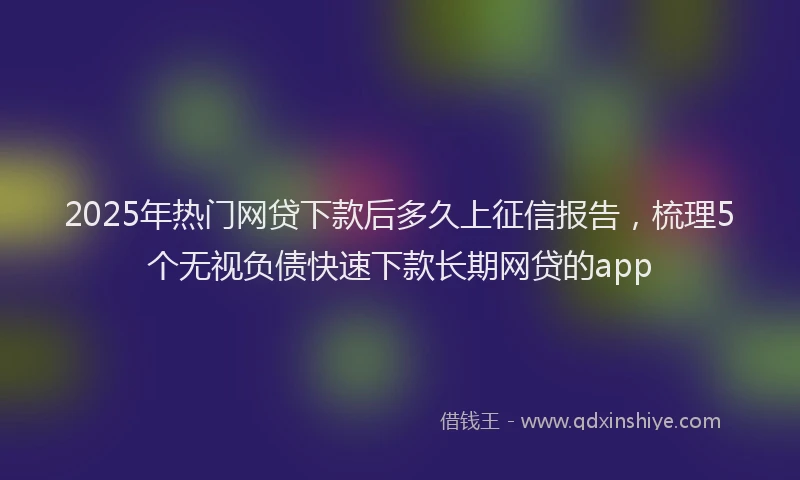 2025年热门网贷下款后多久上征信报告，梳理5个无视负债快速下款长期网贷的app