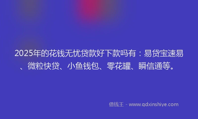 2025年的花钱无忧贷款好下款吗有：易贷宝速易、微粒快贷、小鱼钱包、零花罐、瞬信通等。
