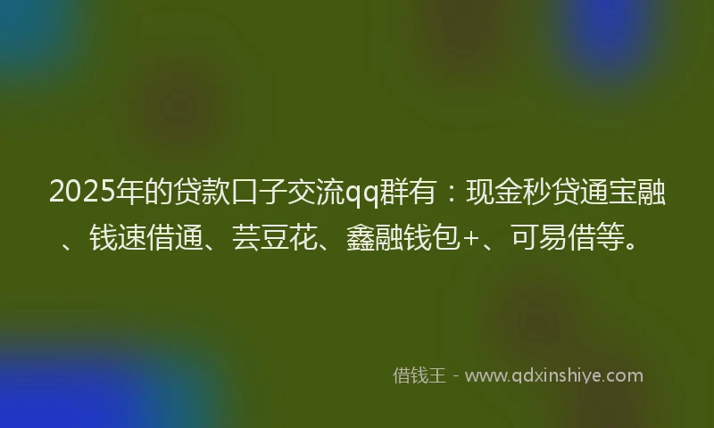 2025年的贷款口子交流qq群有：现金秒贷通宝融、钱速借通、芸豆花、鑫融钱包+、可易借等。