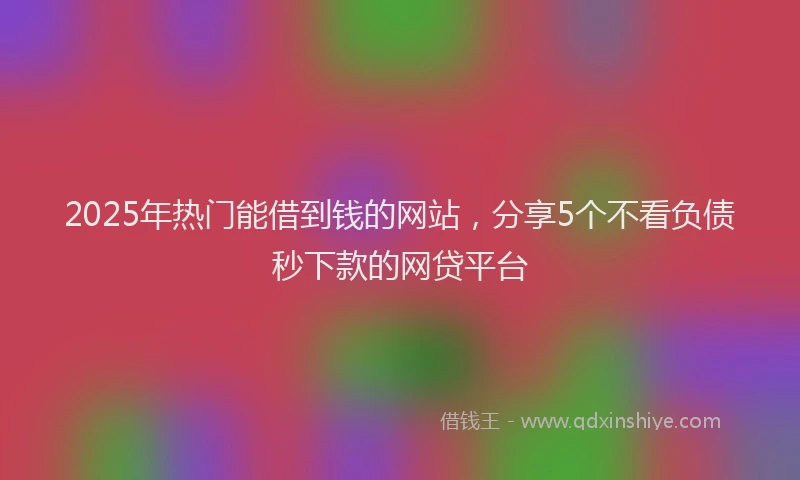 2025年热门能借到钱的网站，分享5个不看负债秒下款的网贷平台