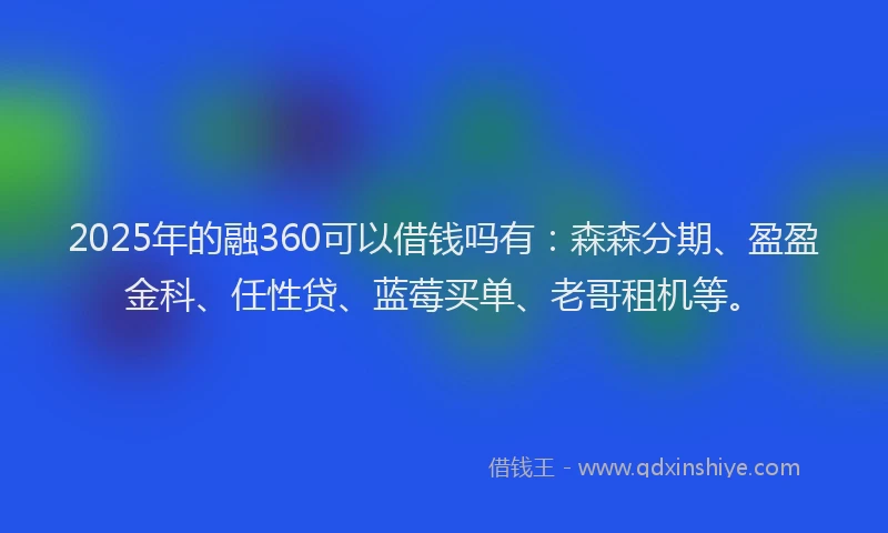 2025年的融360可以借钱吗有：森森分期、盈盈金科、任性贷、蓝莓买单、老哥租机等。