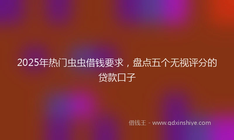 2025年热门虫虫借钱要求，盘点五个无视评分的贷款口子