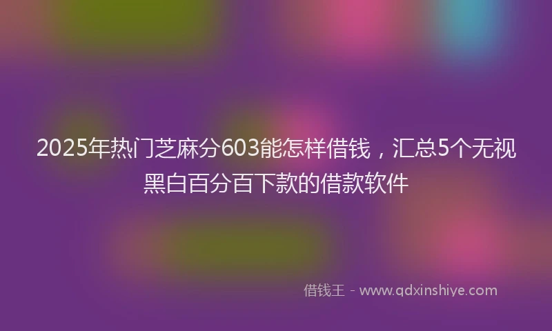 2025年热门芝麻分603能怎样借钱，汇总5个无视黑白百分百下款的借款软件