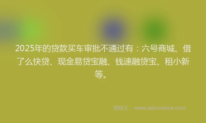 2025年的贷款买车审批不通过有：六号商城、借了么快贷、现金易贷宝融、钱速融贷宝、租小新等。